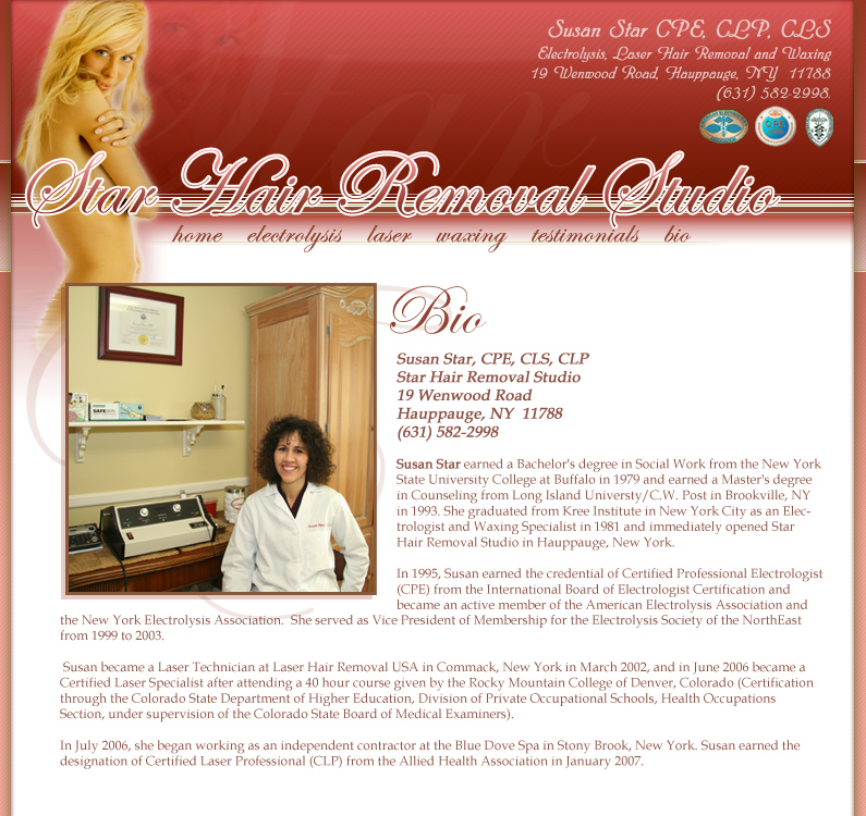 Susan Star, CPE, CLS, CLP Star Hair Removal Studio 19 Wenwood Road Hauppauge, NY  11788 (631) 582-2998 Susan Star earned a Bachelor's degree in Social Work from the New York State University College at Buffalo in 1979 and earned a Master's degree in Counseling from Long Island Universty/C.W. Post in Brookville, NY in 1993. She graduated from Kree Institute in New York City as an Electrologist and Waxing Specialist in 1981 and immediately opened Star Hair Removal Studio in Hauppauge, New York.  In 1995, Susan earned the credential of Certified Professional Electrologist (CPE) from the International Board of Electrologist Certification and became an active member of the American Electrolysis Association and 